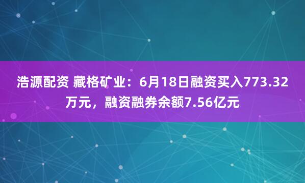 浩源配资 藏格矿业：6月18日融资买入773.32万元，融资融券余额7.56亿元