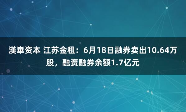 漢崋资本 江苏金租：6月18日融券卖出10.64万股，融资融券余额1.7亿元