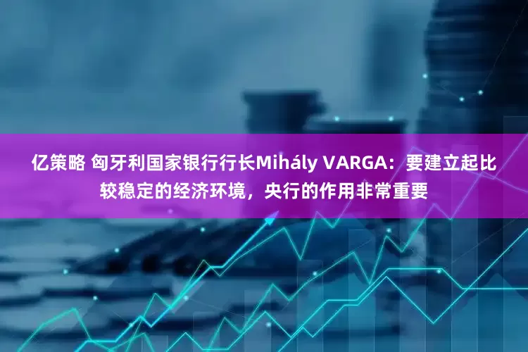 亿策略 匈牙利国家银行行长Mihály VARGA：要建立起比较稳定的经济环境，央行的作用非常重要