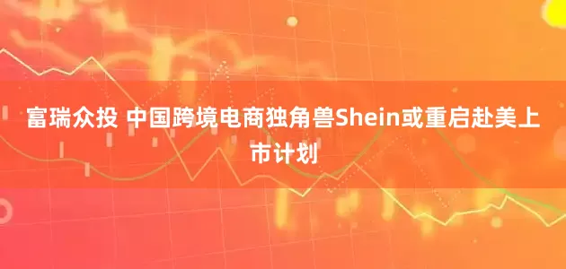富瑞众投 中国跨境电商独角兽Shein或重启赴美上市计划