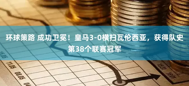 环球策路 成功卫冕！皇马3-0横扫瓦伦西亚，获得队史第38个联赛冠军