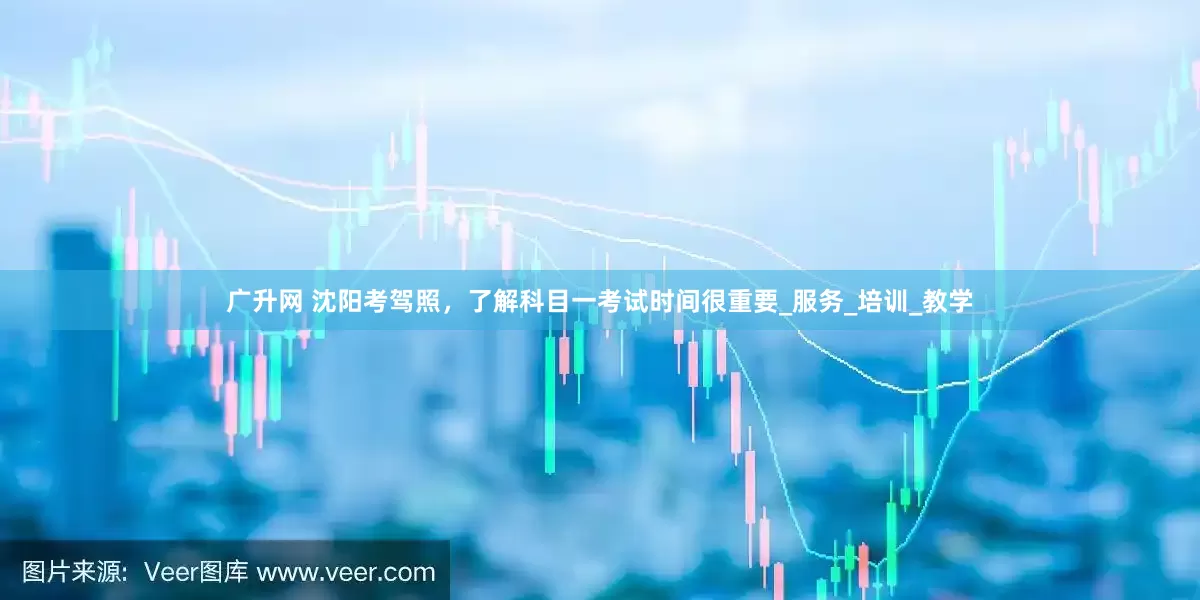广升网 沈阳考驾照，了解科目一考试时间很重要_服务_培训_教学