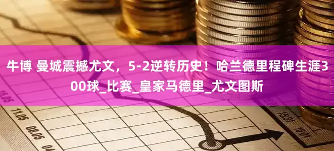 牛博 曼城震撼尤文，5-2逆转历史！哈兰德里程碑生涯300球_比赛_皇家马德里_尤文图斯