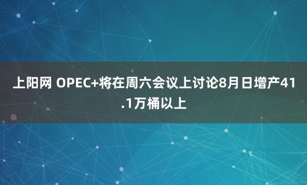 上阳网 OPEC+将在周六会议上讨论8月日增产41.1万桶以上