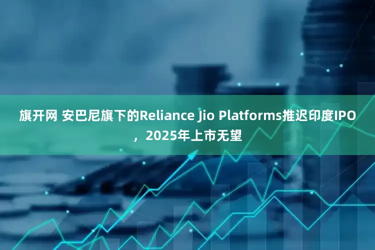 旗开网 安巴尼旗下的Reliance Jio Platforms推迟印度IPO，2025年上市无望