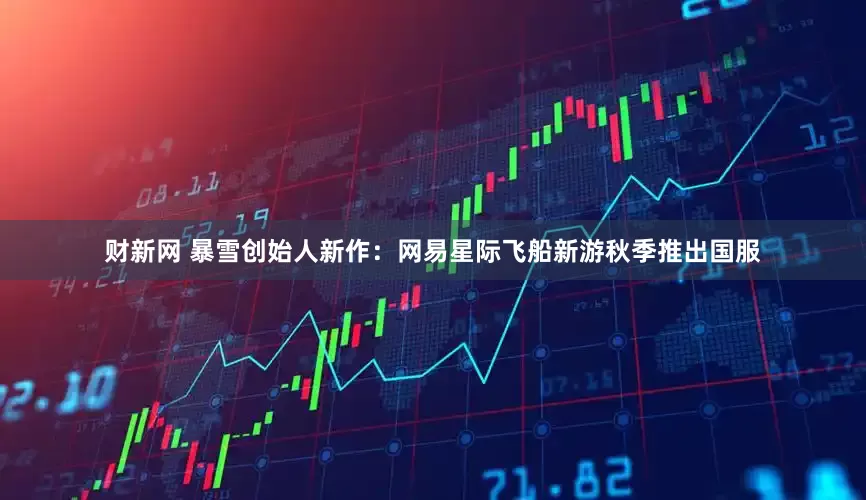 财新网 暴雪创始人新作：网易星际飞船新游秋季推出国服