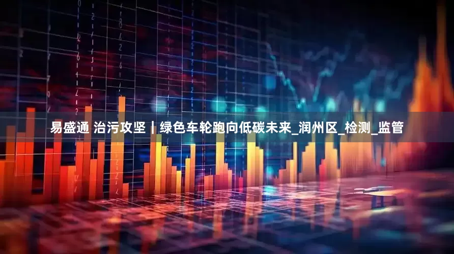易盛通 治污攻坚｜绿色车轮跑向低碳未来_润州区_检测_监管
