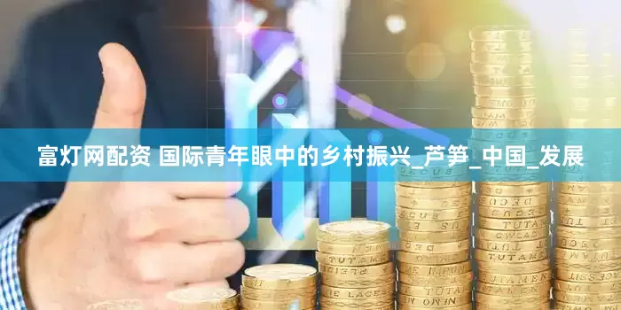 富灯网配资 国际青年眼中的乡村振兴_芦笋_中国_发展