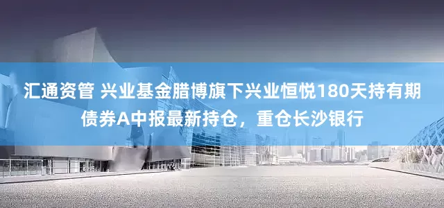 汇通资管 兴业基金腊博旗下兴业恒悦180天持有期债券A中报最新持仓，重仓长沙银行