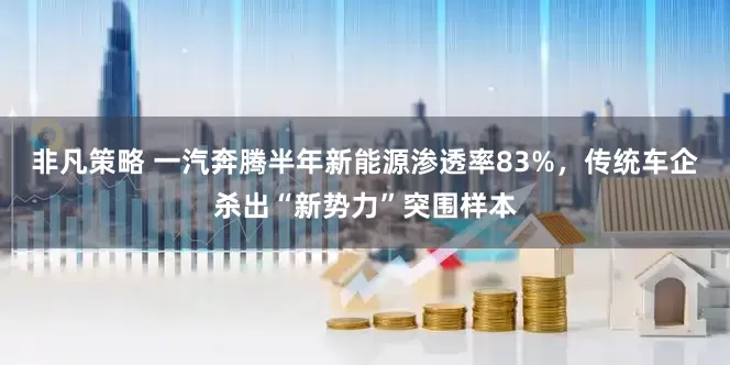 非凡策略 一汽奔腾半年新能源渗透率83%，传统车企杀出“新势力”突围样本
