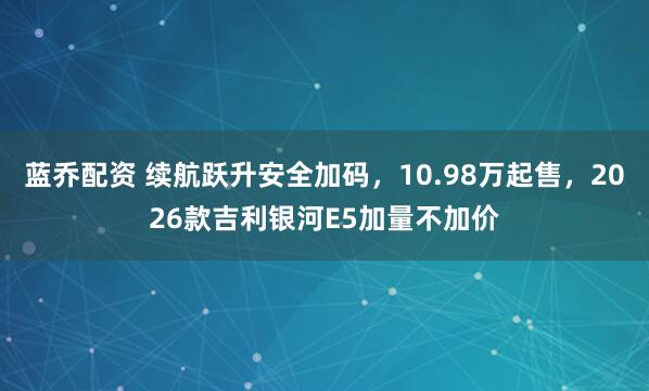 蓝乔配资 续航跃升安全加码，10.98万起售，2026款吉利银河E5加量不加价
