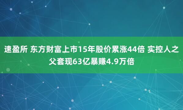 速盈所 东方财富上市15年股价累涨44倍 实控人之父套现63亿暴赚4.9万倍
