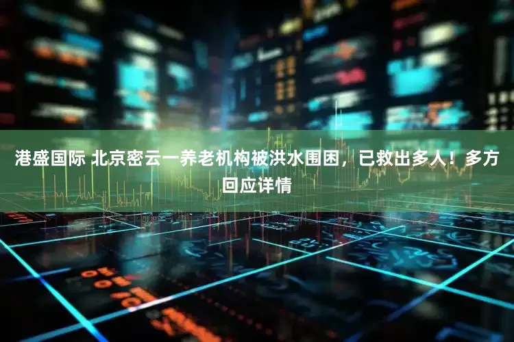 港盛国际 北京密云一养老机构被洪水围困，已救出多人！多方回应详情