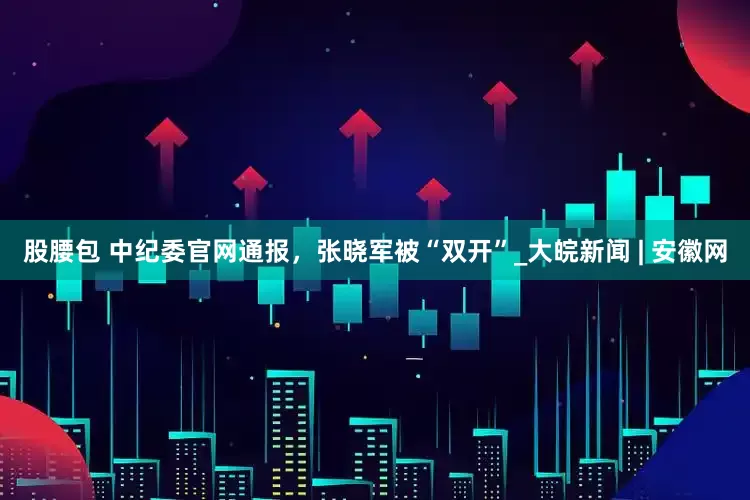 股腰包 中纪委官网通报，张晓军被“双开”_大皖新闻 | 安徽网