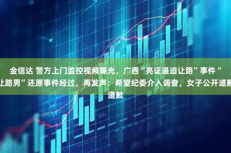 金信达 警方上门监控视频曝光，广西“亮证逼迫让路”事件“让路男”还原事件经过，再发声：希望纪委介入调查，女子公开道歉