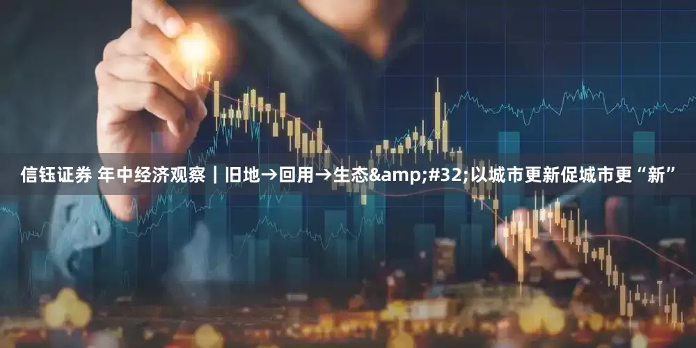 信钰证券 年中经济观察｜旧地→回用→生态&#32;以城市更新促城市更“新”
