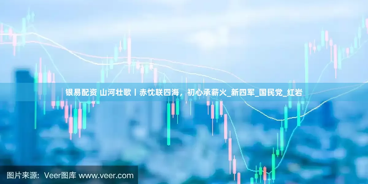 银易配资 山河壮歌丨赤忱联四海，初心承薪火_新四军_国民党_红岩