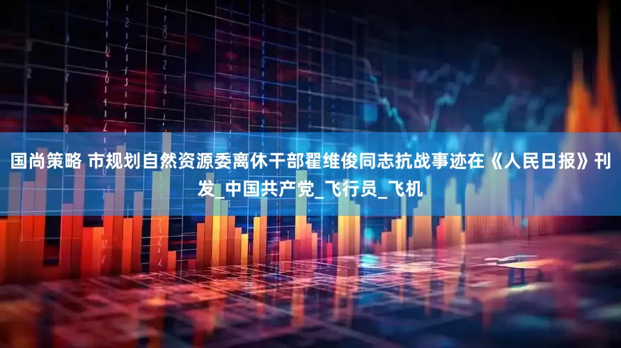 国尚策略 市规划自然资源委离休干部翟维俊同志抗战事迹在《人民日报》刊发_中国共产党_飞行员_飞机