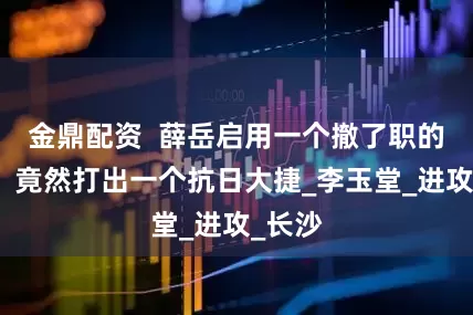 金鼎配资  薛岳启用一个撤了职的败将，竟然打出一个抗日大捷_李玉堂_进攻_长沙