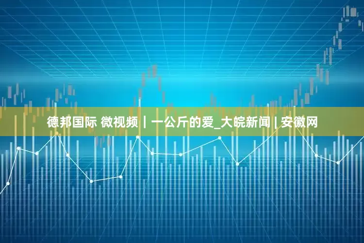 德邦国际 微视频｜一公斤的爱_大皖新闻 | 安徽网