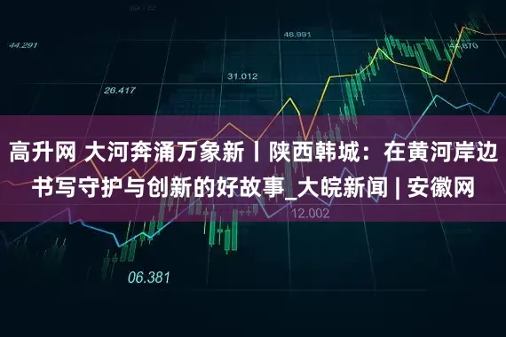 高升网 大河奔涌万象新丨陕西韩城：在黄河岸边书写守护与创新的好故事_大皖新闻 | 安徽网