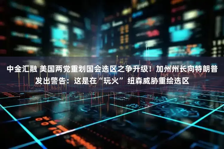 中金汇融 美国两党重划国会选区之争升级！加州州长向特朗普发出警告：这是在“玩火” 纽森威胁重绘选区