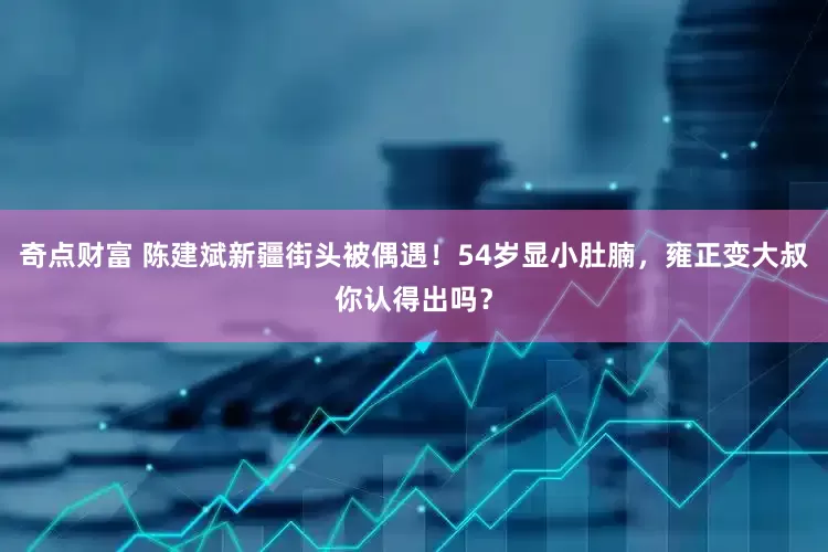 奇点财富 陈建斌新疆街头被偶遇！54岁显小肚腩，雍正变大叔你认得出吗？
