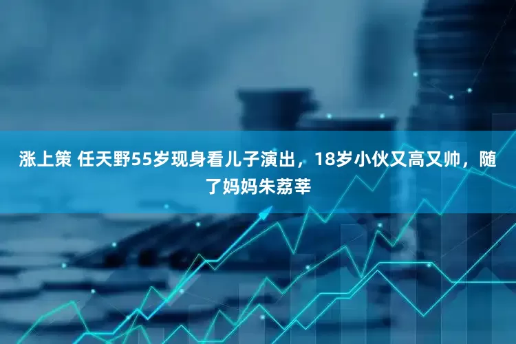 涨上策 任天野55岁现身看儿子演出，18岁小伙又高又帅，随了妈妈朱荔莘