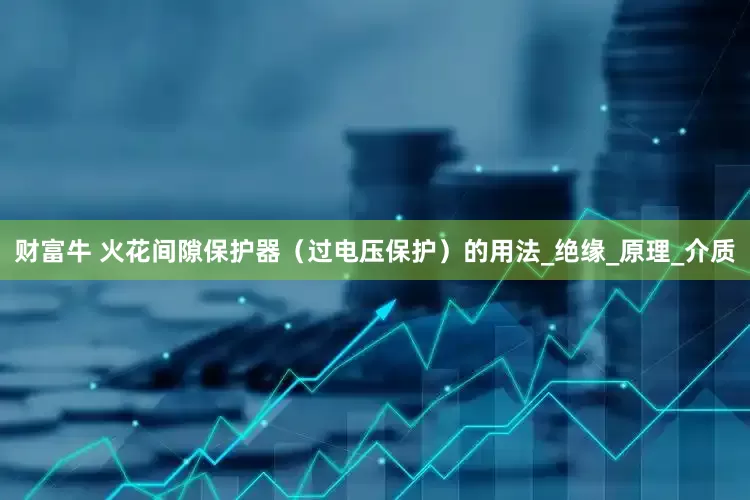 财富牛 火花间隙保护器（过电压保护）的用法_绝缘_原理_介质