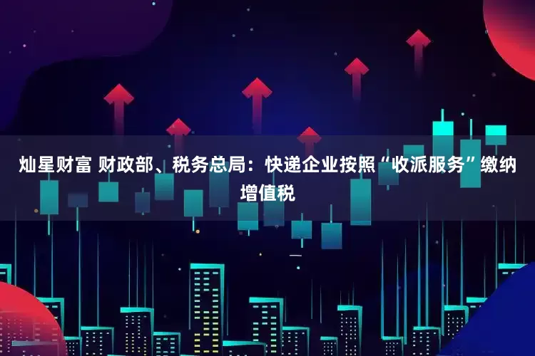 灿星财富 财政部、税务总局：快递企业按照“收派服务”缴纳增值税