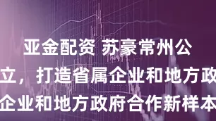 亚金配资 苏豪常州公司揭牌成立，打造省属企业和地方政府合作新样本