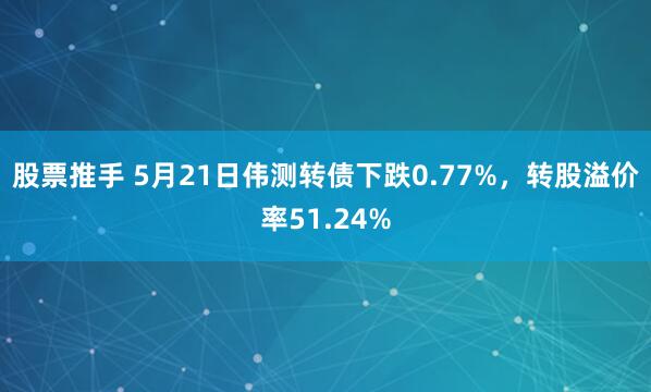 股票推手 5月21日伟测转债下跌0.77%，转股溢价率51.24%