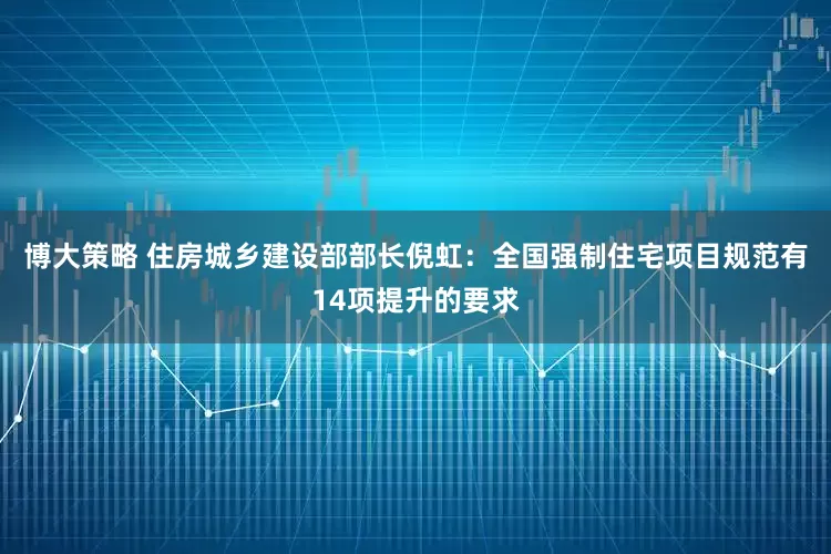 博大策略 住房城乡建设部部长倪虹：全国强制住宅项目规范有14项提升的要求