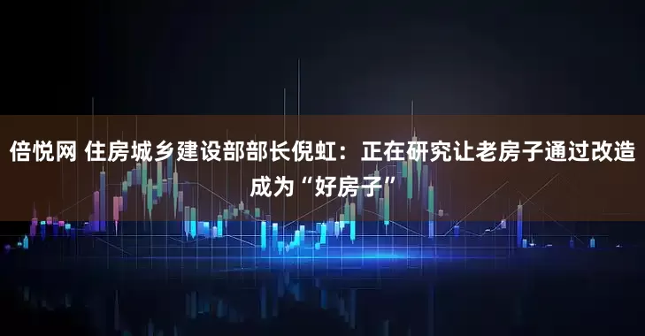 倍悦网 住房城乡建设部部长倪虹：正在研究让老房子通过改造成为“好房子”