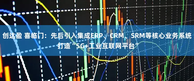 创达盈 喜临门：先后引入集成ERP、CRM、SRM等核心业务系统 打造“5G+工业互联网平台”